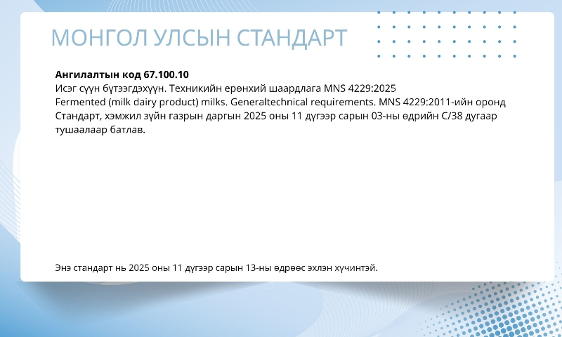 Ангилалтын код 67.100.10
Исэг сүүн бүтээгдэхүүн. Техникийн ерөнхий шаардлага	MNS 4229:2025
Fermented (milk dairy product) milks. Generaltechnical requirements.	MNS 4229:2011-ийн оронд
Стандарт, хэмжил зүйн газрын даргын 2025 оны 11 дүгээр сарын 03-ны өдрийн С/38 дугаар тушаалаар батлав. 
 