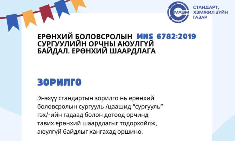 Хичээлийн шинэ жилийн эхэлж буй энэ цаг үед сурагчдынхаа сурч боловсрох ая тухтай, аюулгүй орчинг бүрдүүлэх нь чухал билээ. Иймд та бүхэнд MNS: 6782 2019 “Ерөнхий боловсролын сургуулийн орчны аюулгүй байдал – Ерөнхий шаардлага” стандартын талаарх мэдээллийг хүргэж байна.  
